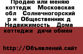 Продаю или меняю коттедж - Московская обл., Солнечногорский р-н, Общественник д. Недвижимость » Дома, коттеджи, дачи обмен   